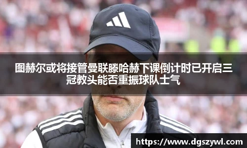 图赫尔或将接管曼联滕哈赫下课倒计时已开启三冠教头能否重振球队士气